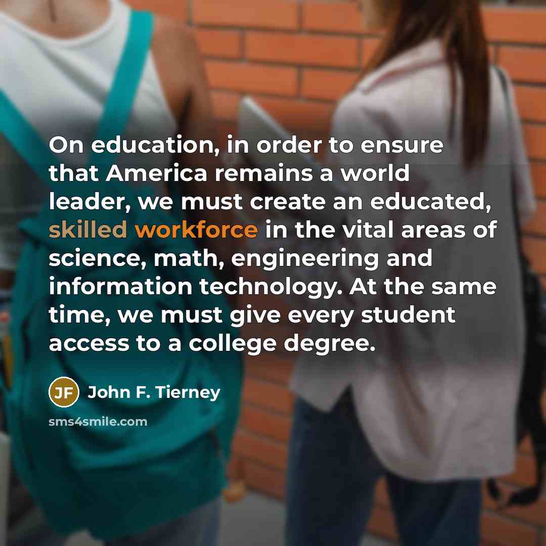 “On education, in order to ensure that America remains a world leader, we must create an educated, skilled workforce in the vital areas of science, math, engineering and information technology. At the same time, we must give every student access to a college degree.” quote by John F. Tierney