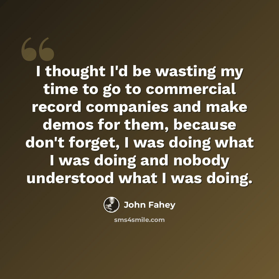 “I thought I'd be wasting my time to go to commercial record companies and make demos for them, because don't forget, I was doing what I was doing and nobody understood what I was doing.” quote by John Fahey