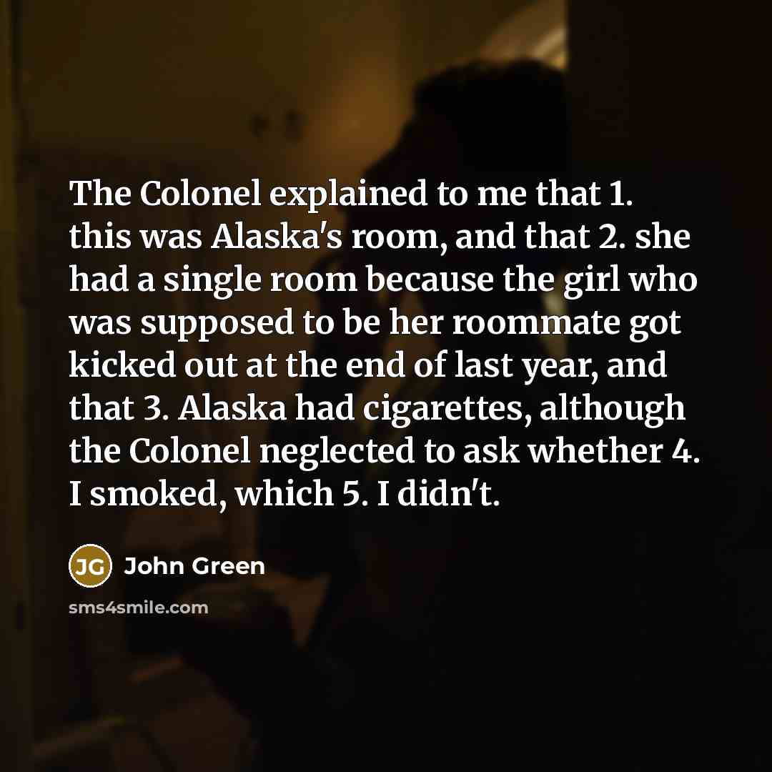 “The Colonel explained to me that 1. this was Alaska's room, and that 2. she had a single room because the girl who was supposed to be her roommate got kicked out at the end of last year, and that 3. Alaska had cigarettes, although the Colonel neglected to ask whether 4. I smoked, which 5. I didn't.” quote by John Green