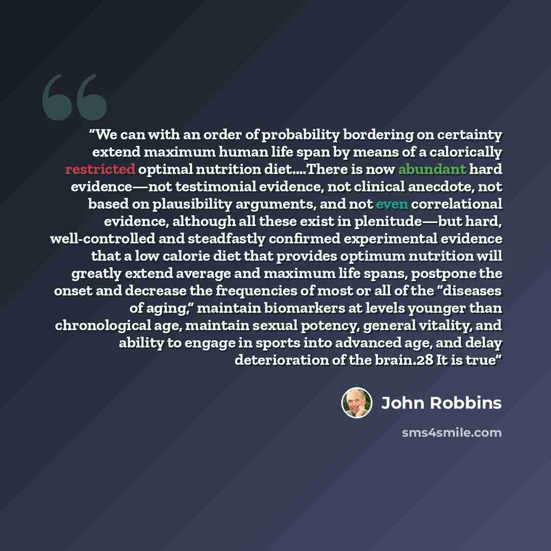 “We can with an order of probability bordering on certainty extend maximum human life span by means of a calorically restricted optimal nutrition diet.…There is now abundant hard evidence—not testimonial evidence, not clinical anecdote, not based on plausibility arguments, and not even…” quote by John Robbins