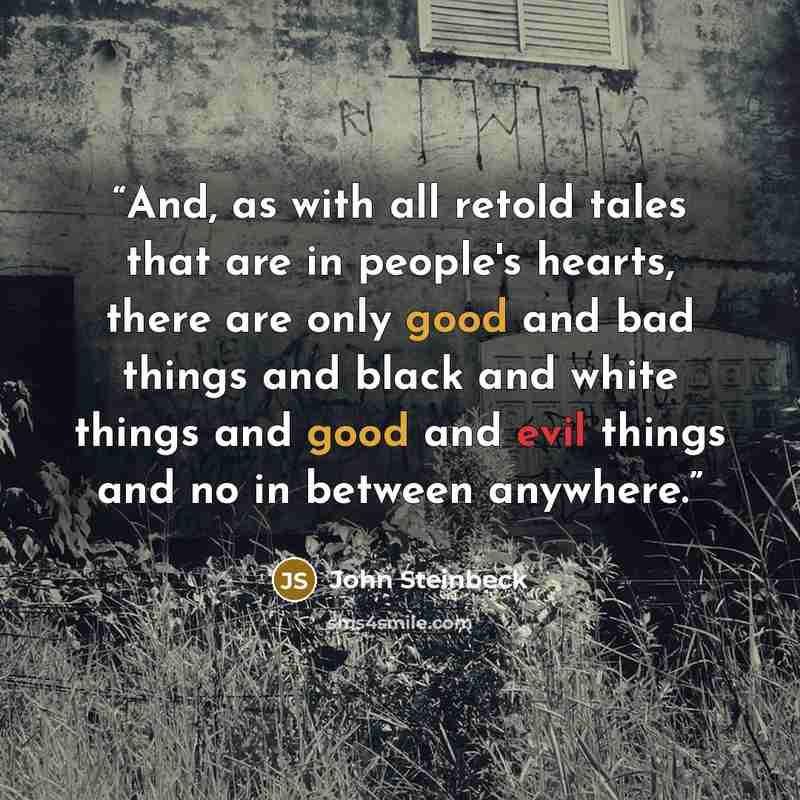 “And, as with all retold tales that are in people's hearts, there are only good and bad things and black and white things and good and evil things and no in between anywhere.” quote by John Steinbeck