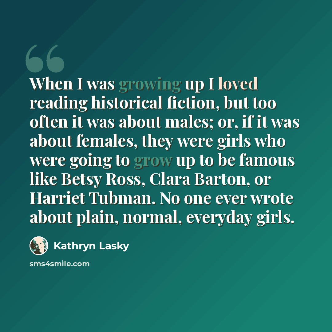 “When I was growing up I loved reading historical fiction, but too often it was about males; or, if it was about females, they were girls who were going to grow up to be famous like Betsy Ross, Clara Barton, or Harriet Tubman. No one ever wrote about plain, normal, everyday girls.” quote by Kathryn Lasky