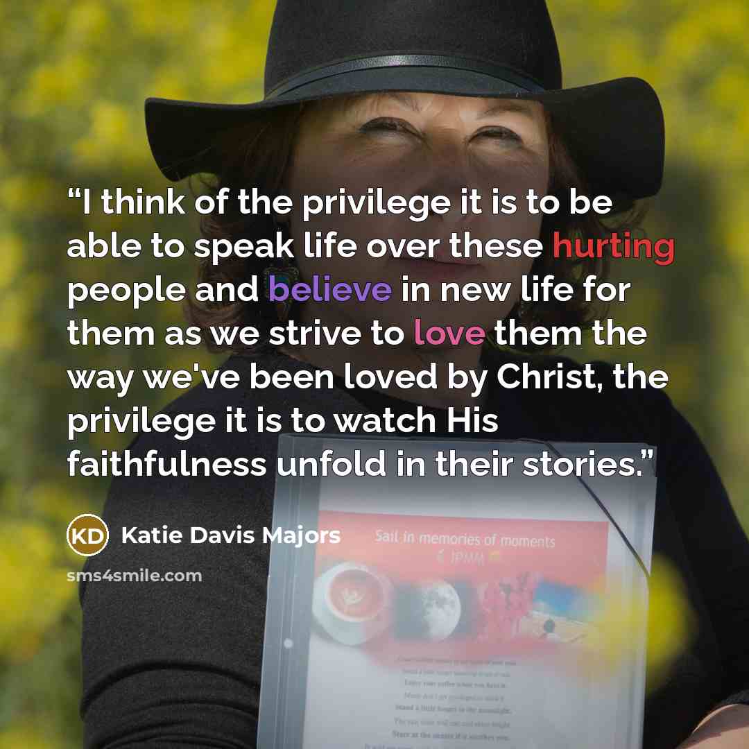 “I think of the privilege it is to be able to speak life over these hurting people and believe in new life for them as we strive to love them the way we've been loved by Christ, the privilege it is to watch His faithfulness unfold in their stories.” quote by Katie Davis Majors
