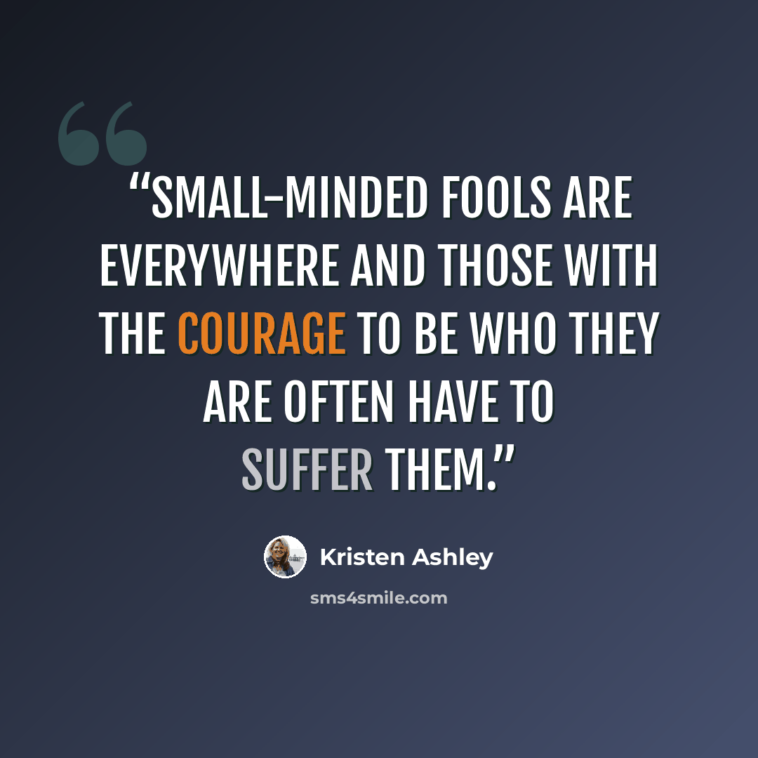 “Small-minded fools are everywhere and those with the courage to be who they are often have to suffer them.” quote by Kristen Ashley