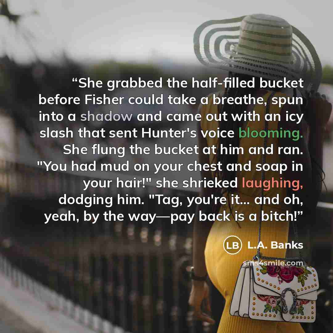 “She grabbed the half-filled bucket before Fisher could take a breathe, spun into a shadow and came out with an icy slash that sent Hunter's voice blooming. She flung the bucket at him and ran. "You had mud on your chest and soap in your hair!" she shrieked laughing, dodging him. "Tag, you're it……” quote by L.A. Banks