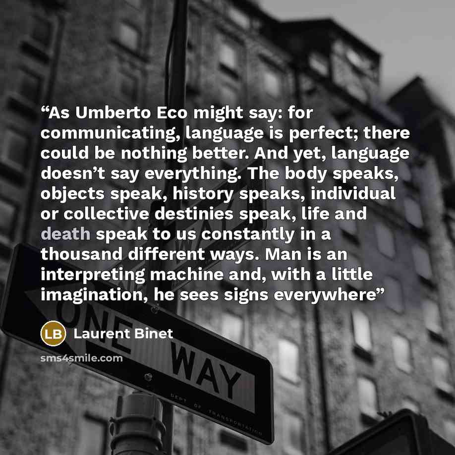 “As Umberto Eco might say: for communicating, language is perfect; there could be nothing better. And yet, language doesn’t say everything. The body speaks, objects speak, history speaks, individual or collective destinies speak, life and death speak to us constantly in a thousand different ways…” quote by Laurent Binet