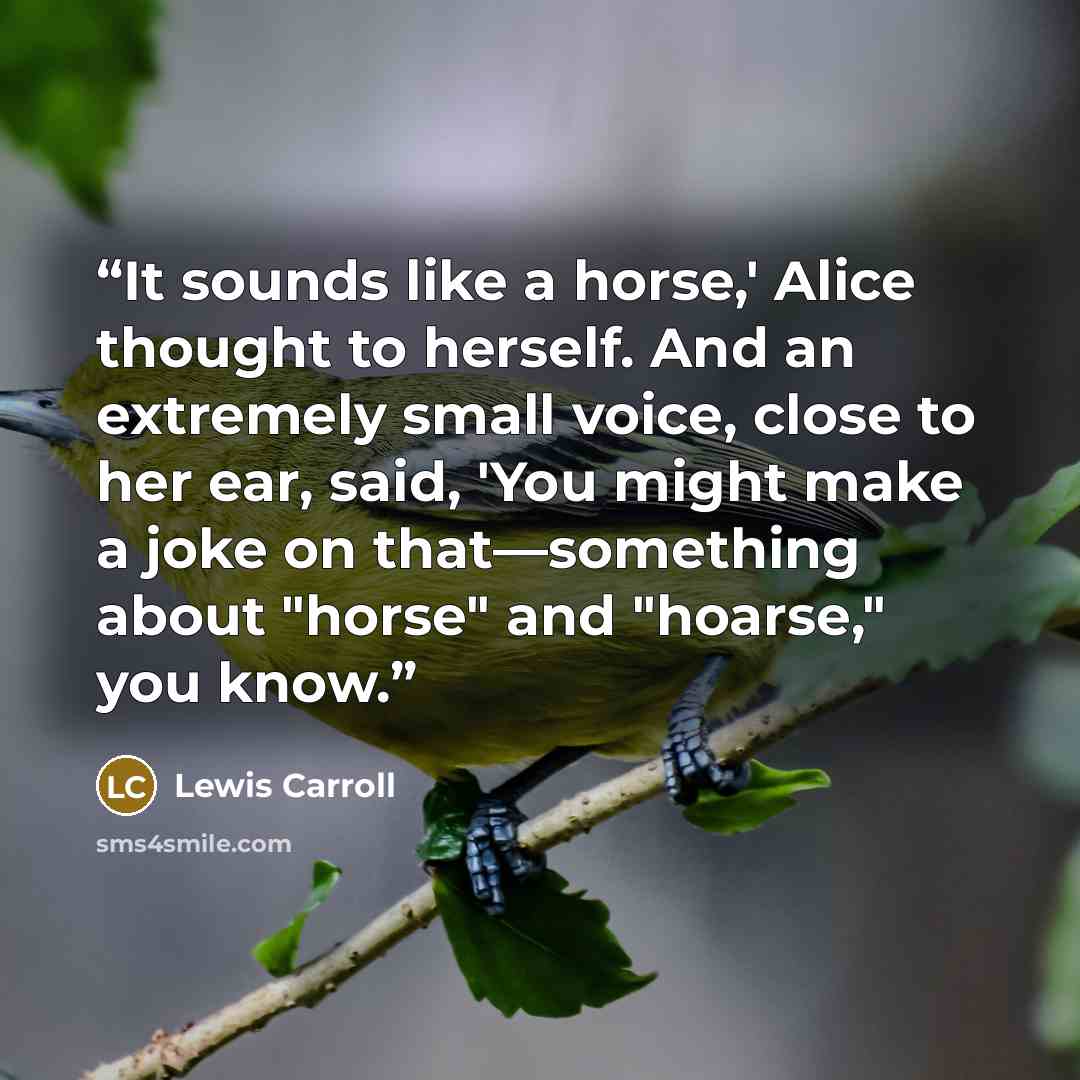 “It sounds like a horse,' Alice thought to herself. And an extremely small voice, close to her ear, said, 'You might make a joke on that—something about "horse" and "hoarse," you know.” quote by Lewis Carroll