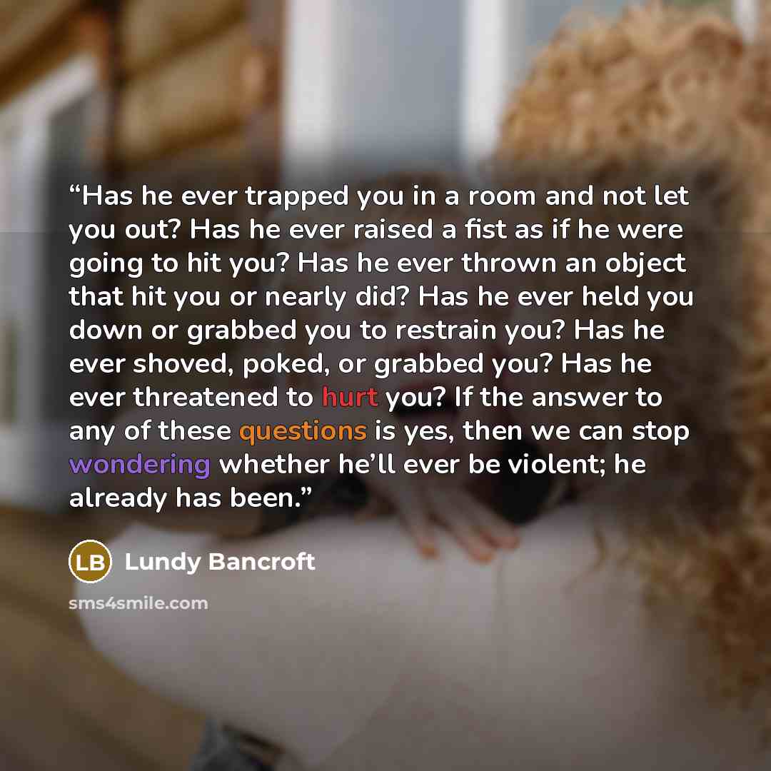 “Has he ever trapped you in a room and not let you out? Has he ever raised a fist as if he were going to hit you? Has he ever thrown an object that hit you or nearly did? Has he ever held you down or grabbed you to restrain you? Has he ever shoved, poked, or grabbed you? Has he ever threatened to…” quote by Lundy Bancroft