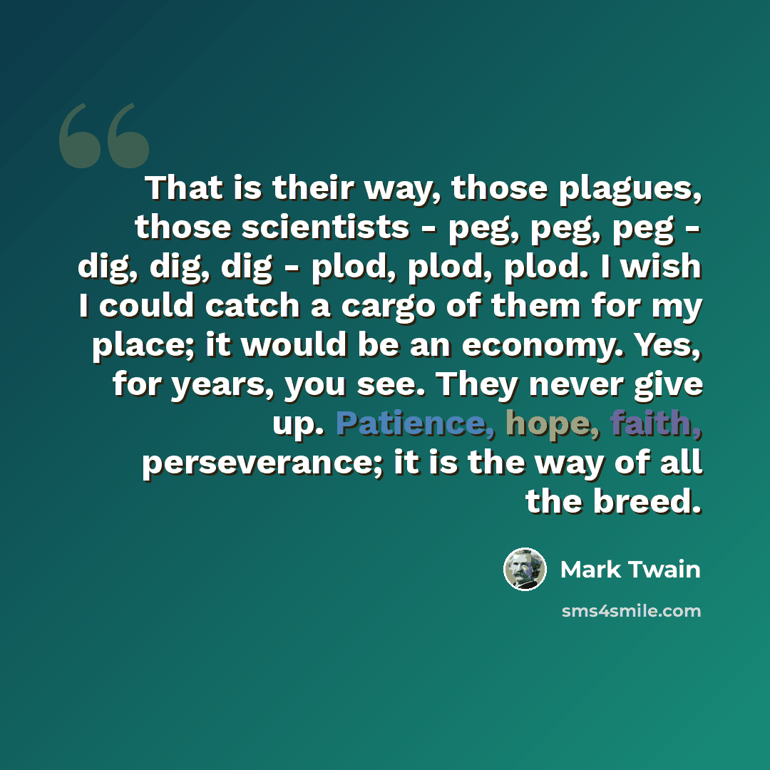 “That is their way, those plagues, those scientists - peg, peg, peg - dig, dig, dig - plod, plod, plod. I wish I could catch a cargo of them for my place; it would be an economy. Yes, for years, you see. They never give up. Patience, hope, faith, perseverance; it is the way of all the breed.” quote by Mark Twain