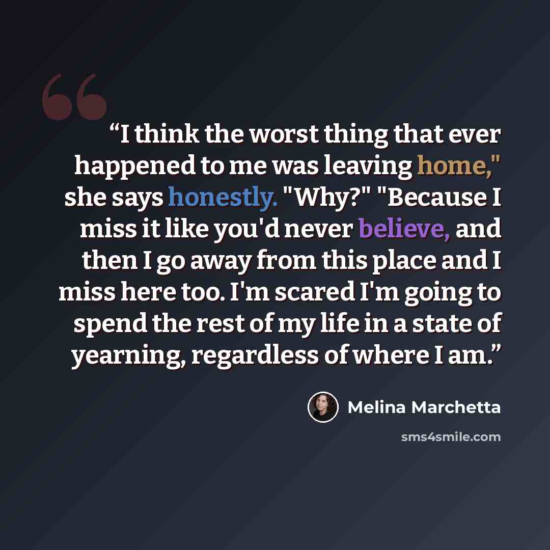 “I think the worst thing that ever happened to me was leaving home," she says honestly. "Why?" "Because I miss it like you'd never believe, and then I go away from this place and I miss here too. I'm scared I'm going to spend the rest of my life in a state of yearning, regardless of where I am.” quote by Melina Marchetta