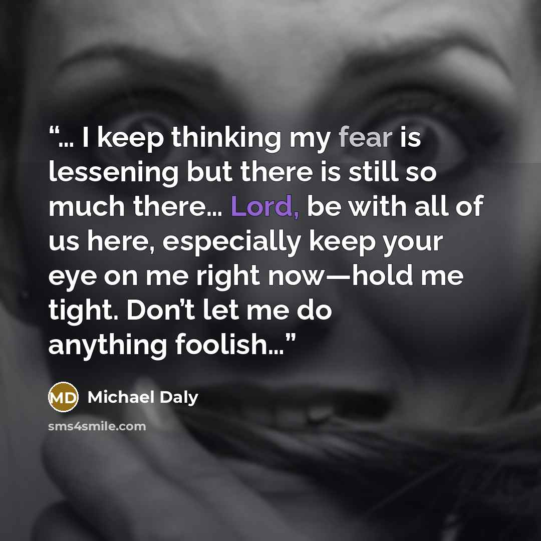 “… I keep thinking my fear is lessening but there is still so much there… Lord, be with all of us here, especially keep your eye on me right now—hold me tight. Don’t let me do anything foolish…” quote by Michael Daly