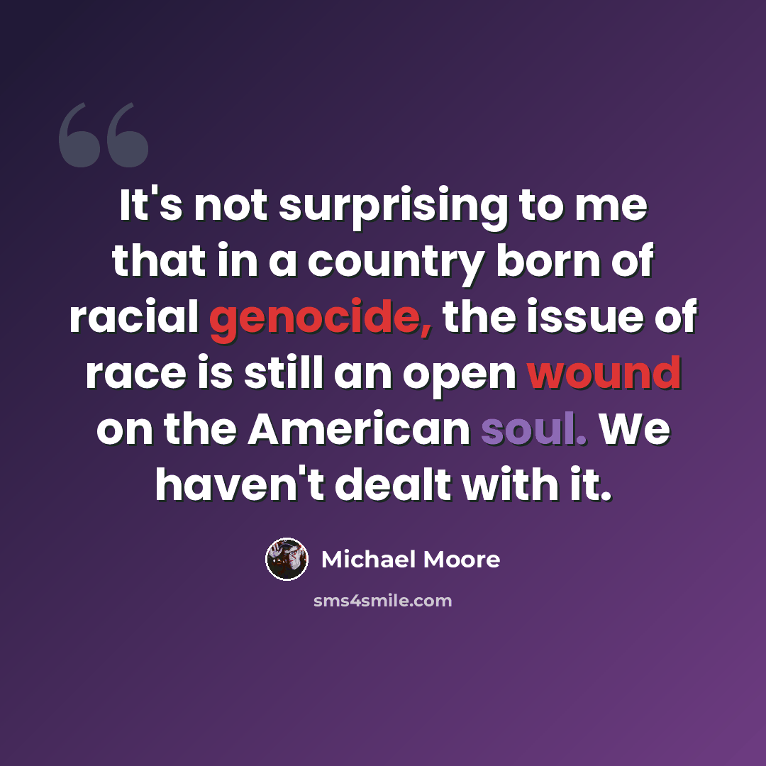 “It's not surprising to me that in a country born of racial genocide, the issue of race is still an open wound on the American soul. We haven't dealt with it.” quote by Michael Moore