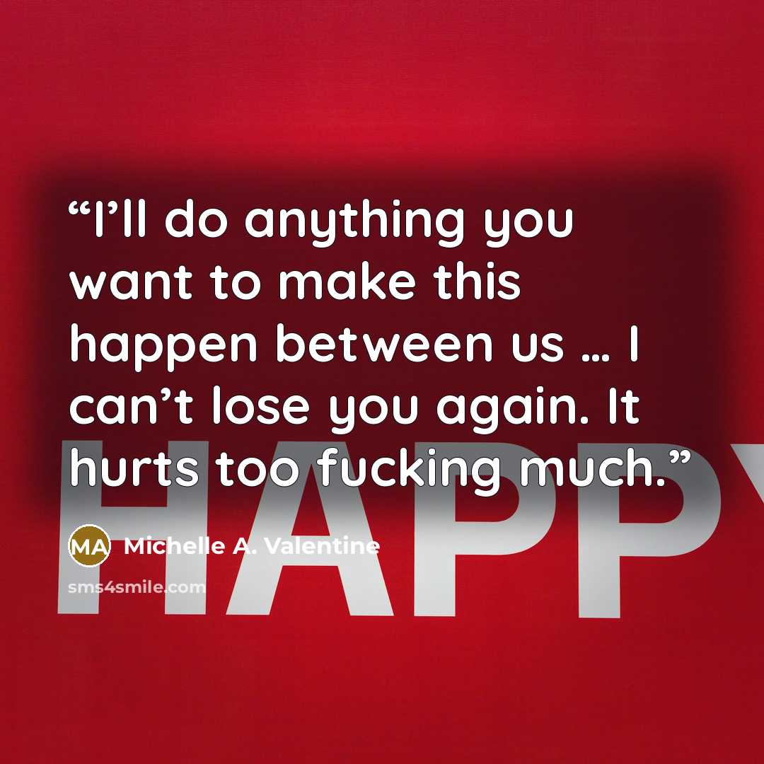 “I’ll do anything you want to make this happen between us … I can’t lose you again. It hurts too fucking much.” quote by Michelle A. Valentine