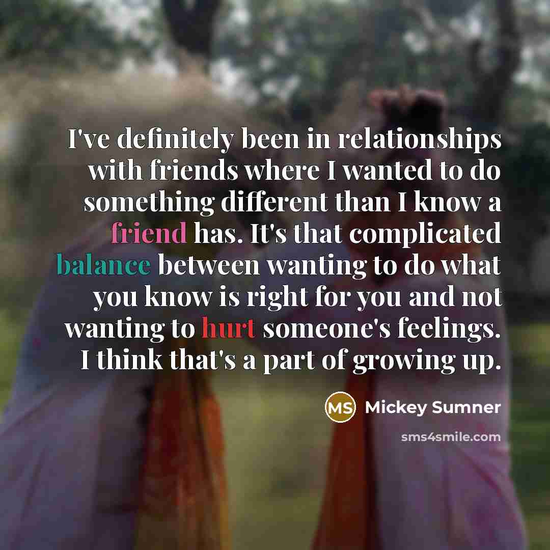“I've definitely been in relationships with friends where I wanted to do something different than I know a friend has. It's that complicated balance between wanting to do what you know is right for you and not wanting to hurt someone's feelings. I think that's a part of growing up.” quote by Mickey Sumner