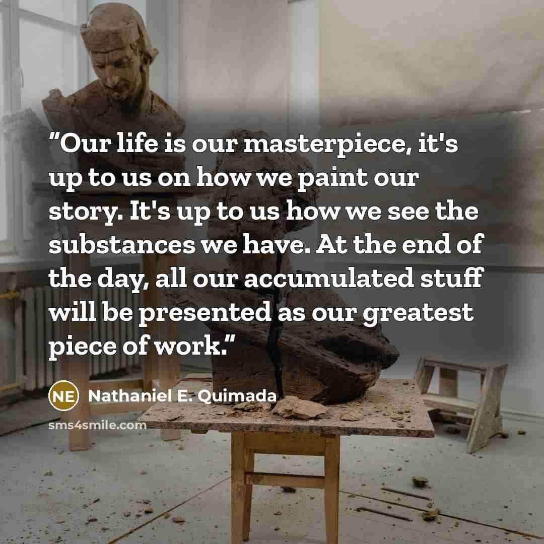 “Our life is our masterpiece, it's up to us on how we paint our story. It's up to us how we see the substances we have. At the end of the day, all our accumulated stuff will be presented as our greatest piece of work.” quote by Nathaniel E. Quimada