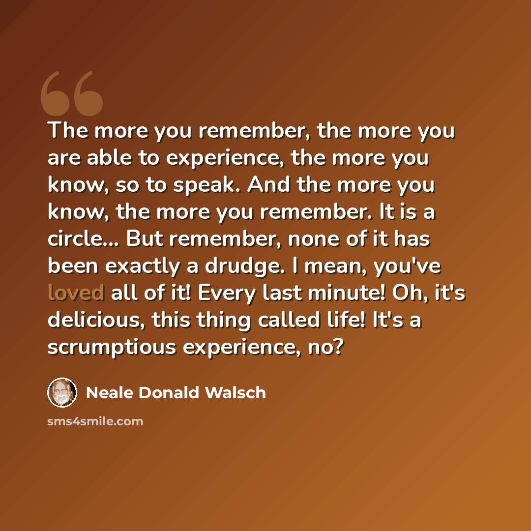 “The more you remember, the more you are able to experience, the more you know, so to speak. And the more you know, the more you remember. It is a circle... But remember, none of it has been exactly a drudge. I mean, you've loved all of it! Every last minute! Oh, it's delicious, this thing called…” quote by Neale Donald Walsch