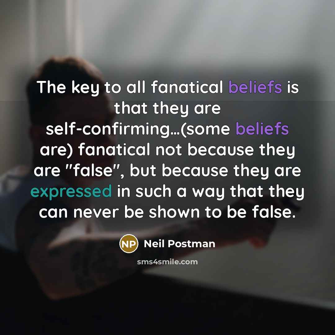 “The key to all fanatical beliefs is that they are self-confirming…(some beliefs are) fanatical not because they are "false", but because they are expressed in such a way that they can never be shown to be false.” quote by Neil Postman