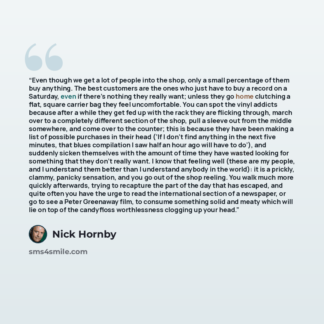 “Even though we get a lot of people into the shop, only a small percentage of them buy anything. The best customers are the ones who just have to buy a record on a Saturday, even if there’s nothing they really want; unless they go home clutching a flat, square carrier bag they feel uncomfortable…” quote by Nick Hornby