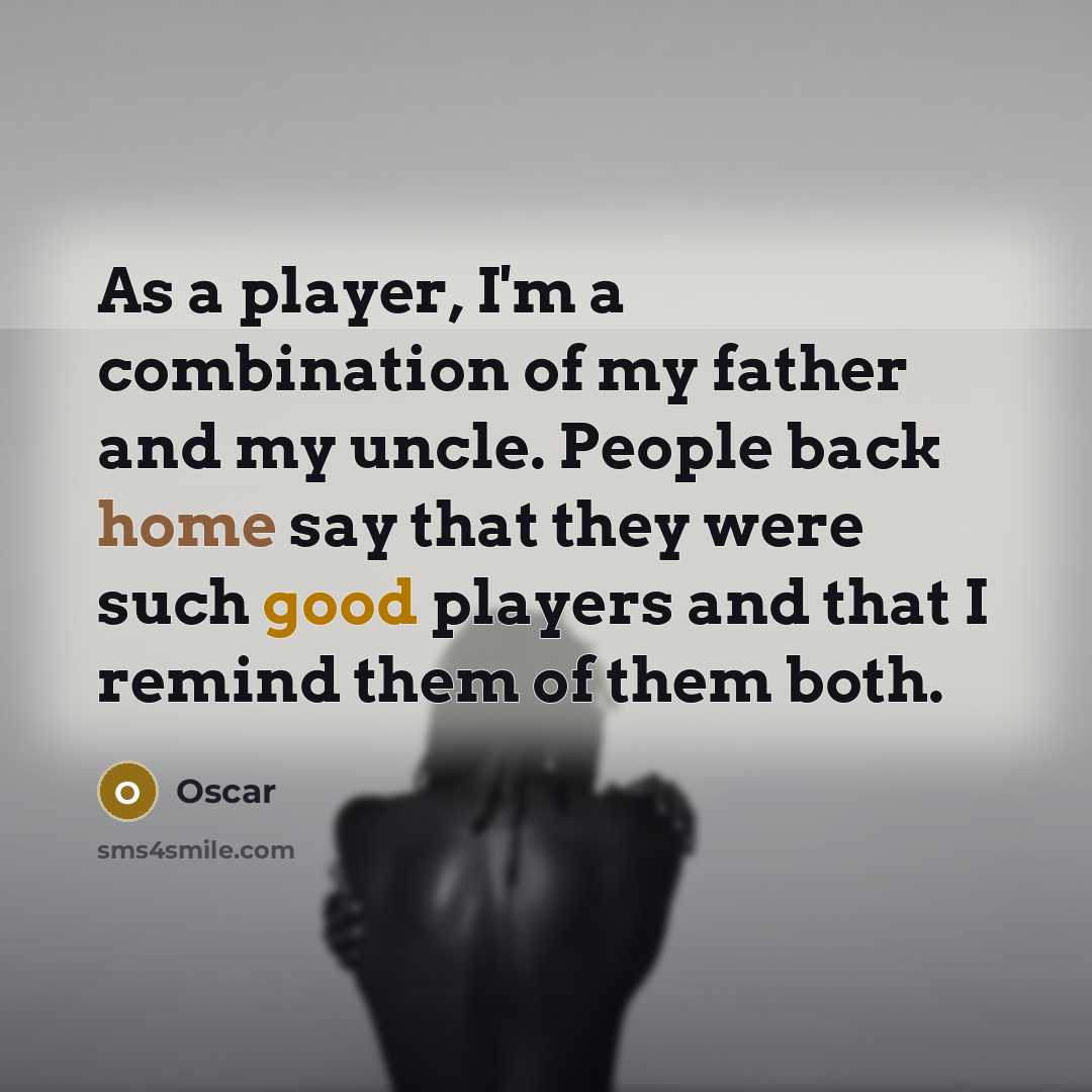 “As a player, I'm a combination of my father and my uncle. People back home say that they were such good players and that I remind them of them both.” quote by Oscar