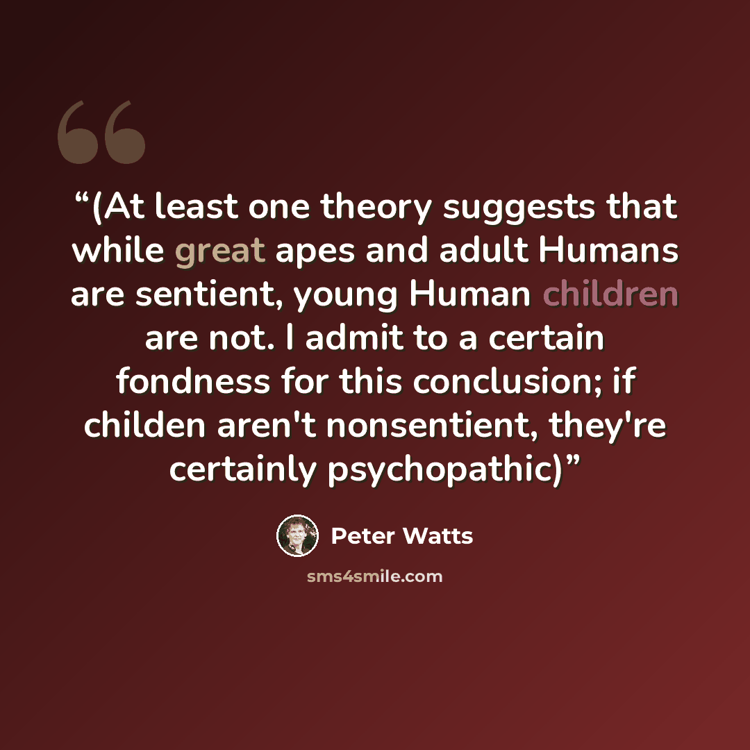 “(At least one theory suggests that while great apes and adult Humans are sentient, young Human children are not. I admit to a certain fondness for this conclusion; if childen aren't nonsentient, they're certainly psychopathic)” quote by Peter Watts