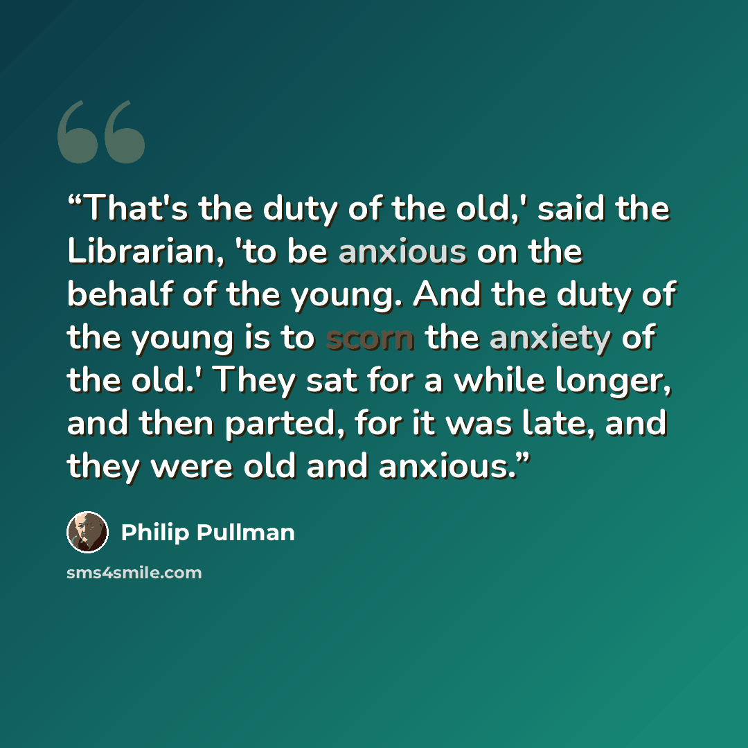 “That's the duty of the old,' said the Librarian, 'to be anxious on the behalf of the young. And the duty of the young is to scorn the anxiety of the old.' They sat for a while longer, and then parted, for it was late, and they were old and anxious.” quote by Philip Pullman