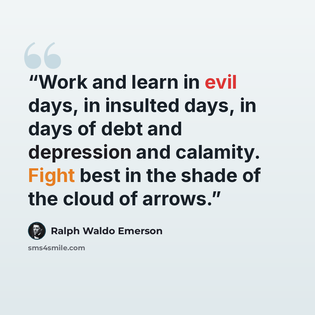 “Work and learn in evil days, in insulted days, in days of debt and depression and calamity. Fight best in the shade of the cloud of arrows.” quote by Ralph Waldo Emerson