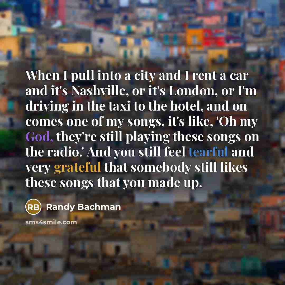 “When I pull into a city and I rent a car and it's Nashville, or it's London, or I'm driving in the taxi to the hotel, and on comes one of my songs, it's like, 'Oh my God, they're still playing these songs on the radio.' And you still feel tearful and very grateful that somebody still likes these…” quote by Randy Bachman