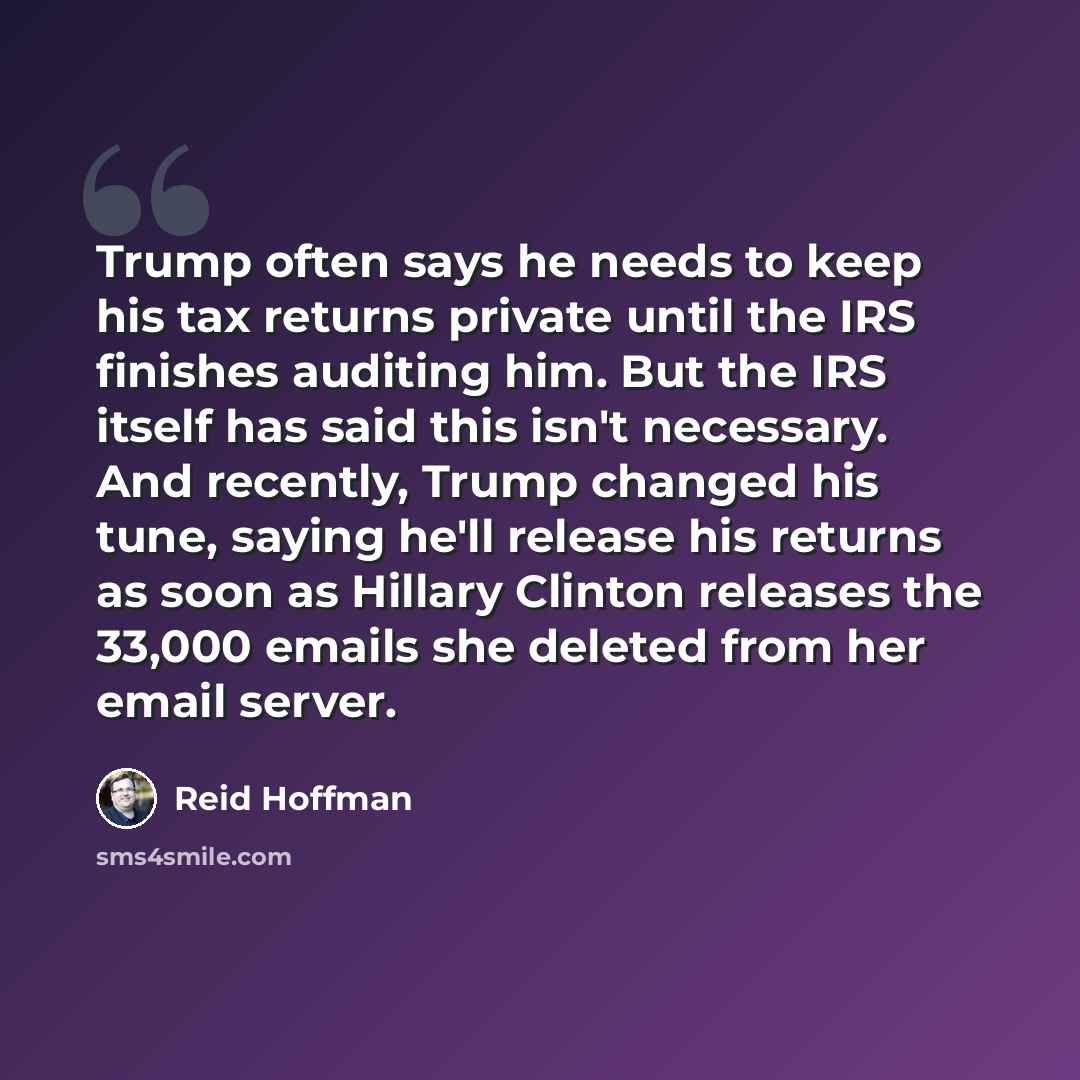 “Trump often says he needs to keep his tax returns private until the IRS finishes auditing him. But the IRS itself has said this isn't necessary. And recently, Trump changed his tune, saying he'll release his returns as soon as Hillary Clinton releases the 33,000 emails she deleted from her email…” quote by Reid Hoffman