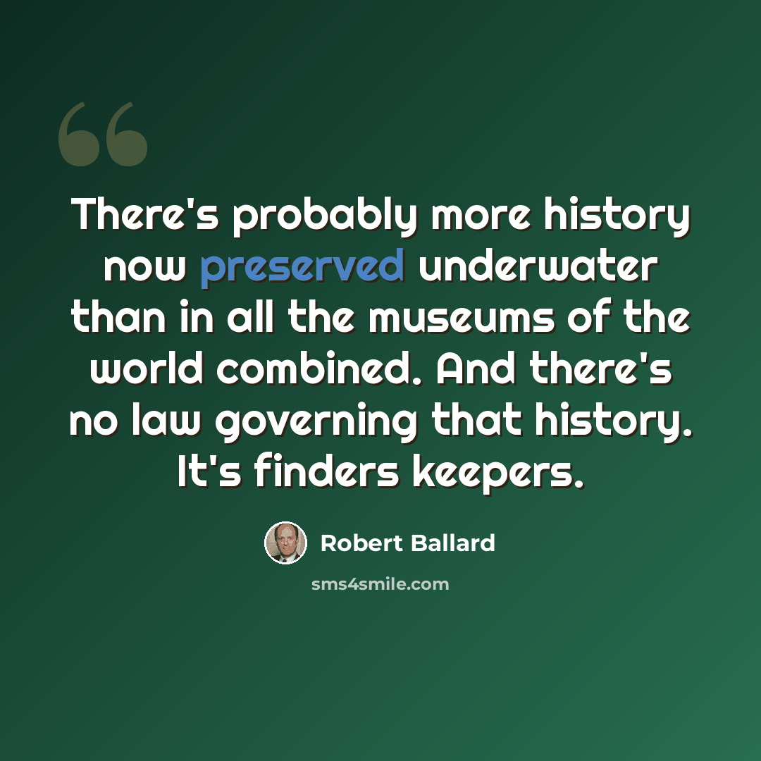“There's probably more history now preserved underwater than in all the museums of the world combined. And there's no law governing that history. It's finders keepers.” quote by Robert Ballard