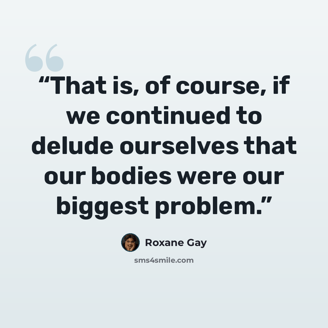 “That is, of course, if we continued to delude ourselves that our bodies were our biggest problem.” quote by Roxane Gay