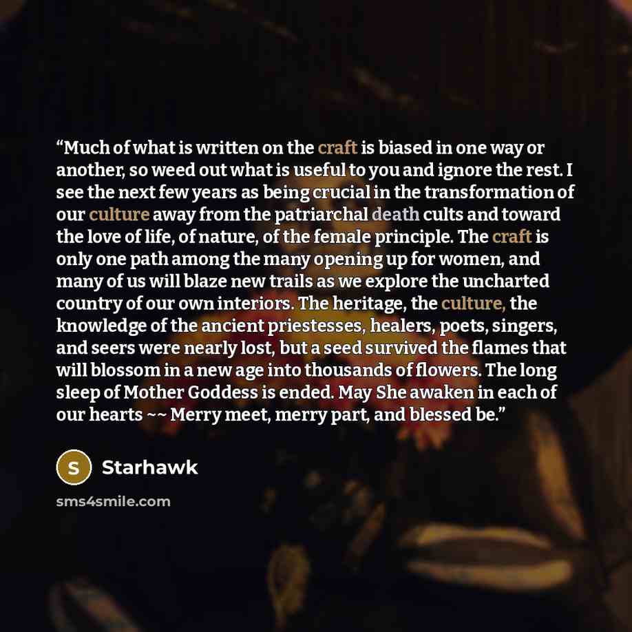 “Much of what is written on the craft is biased in one way or another, so weed out what is useful to you and ignore the rest. I see the next few years as being crucial in the transformation of our culture away from the patriarchal death cults and toward the love of life, of nature, of the female…” quote by starhawk