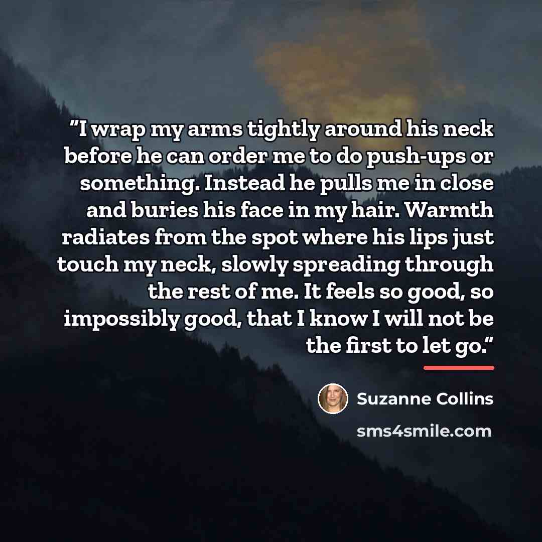 “I wrap my arms tightly around his neck before he can order me to do push-ups or something. Instead he pulls me in close and buries his face in my hair. Warmth radiates from the spot where his lips just touch my neck, slowly spreading through the rest of me. It feels so good, so impossibly good…” quote by Suzanne Collins