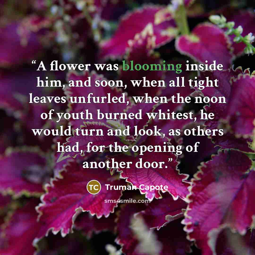 “A flower was blooming inside him, and soon, when all tight leaves unfurled, when the noon of youth burned whitest, he would turn and look, as others had, for the opening of another door.” quote by Truman Capote