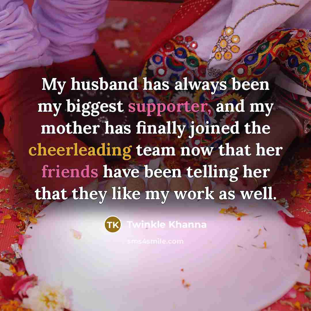 “My husband has always been my biggest supporter, and my mother has finally joined the cheerleading team now that her friends have been telling her that they like my work as well.” quote by Twinkle Khanna