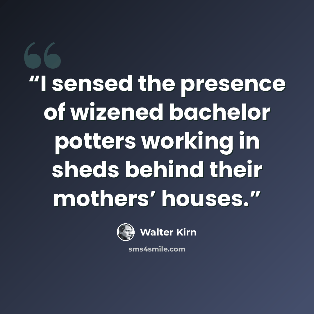 “I sensed the presence of wizened bachelor potters working in sheds behind their mothers’ houses.” quote by Walter Kirn