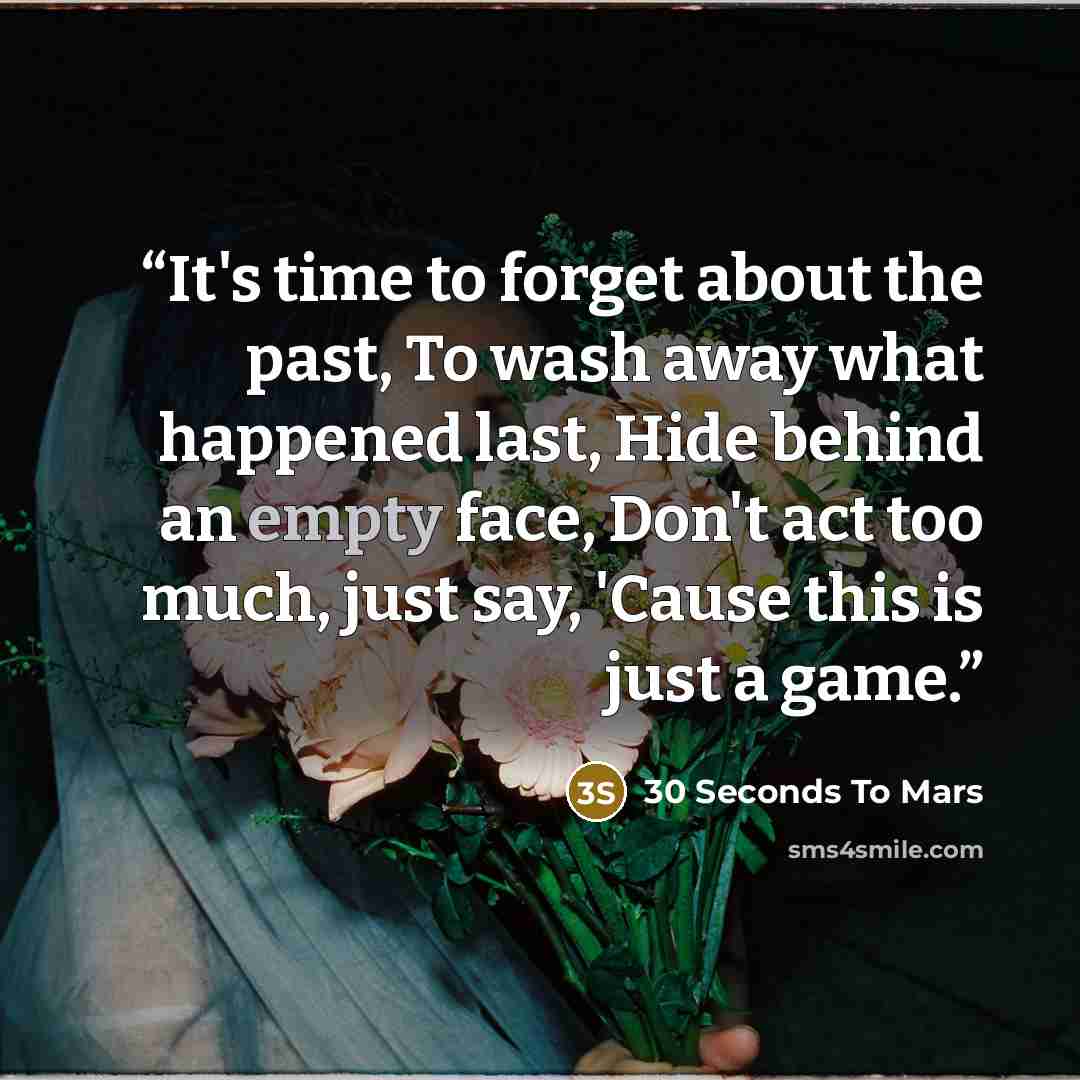 “It's time to forget about the past, To wash away what happened last, Hide behind an empty face, Don't act too much, just say, 'Cause this is just a game.” quote by 30 Seconds to Mars