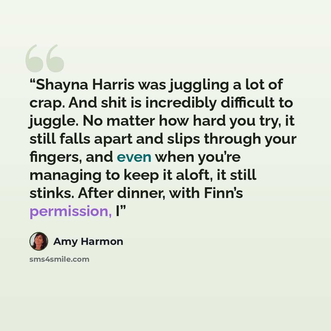“Shayna Harris was juggling a lot of crap. And shit is incredibly difficult to juggle. No matter how hard you try, it still falls apart and slips through your fingers, and even when you’re managing to keep it aloft, it still stinks. After dinner, with Finn’s permission, I” quote by Amy Harmon