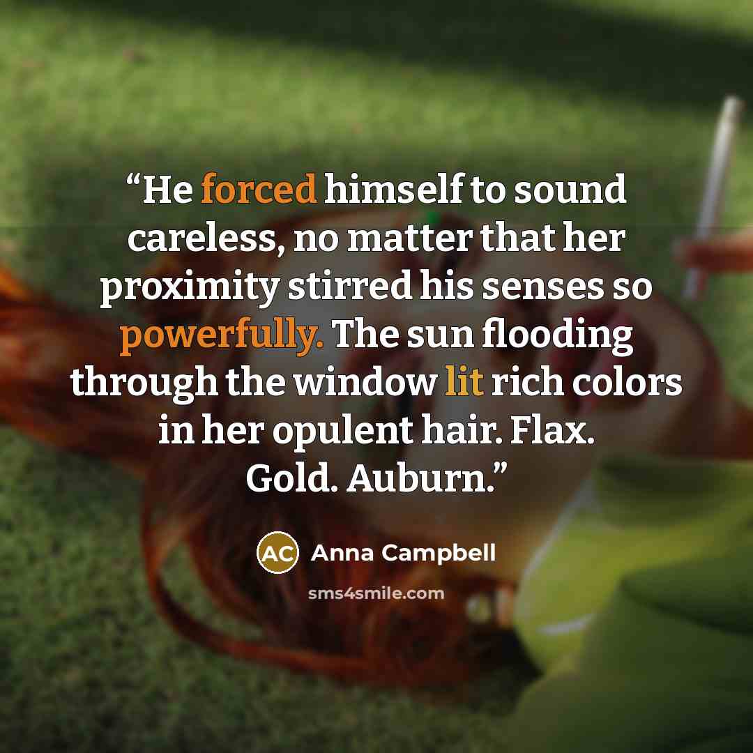 “He forced himself to sound careless, no matter that her proximity stirred his senses so powerfully. The sun flooding through the window lit rich colors in her opulent hair. Flax. Gold. Auburn.” quote by Anna Campbell
