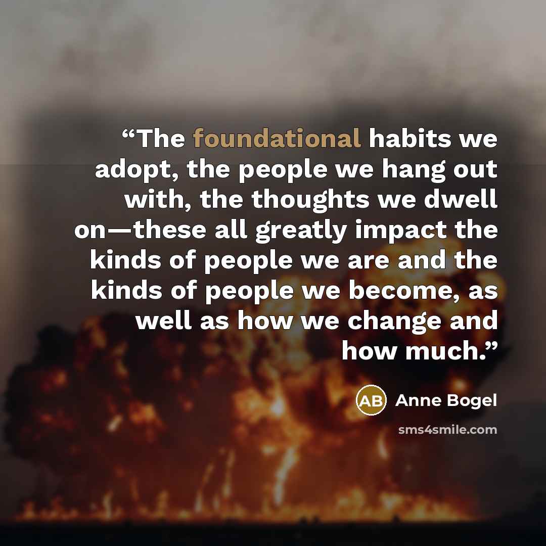 “The foundational habits we adopt, the people we hang out with, the thoughts we dwell on—these all greatly impact the kinds of people we are and the kinds of people we become, as well as how we change and how much.” quote by Anne Bogel