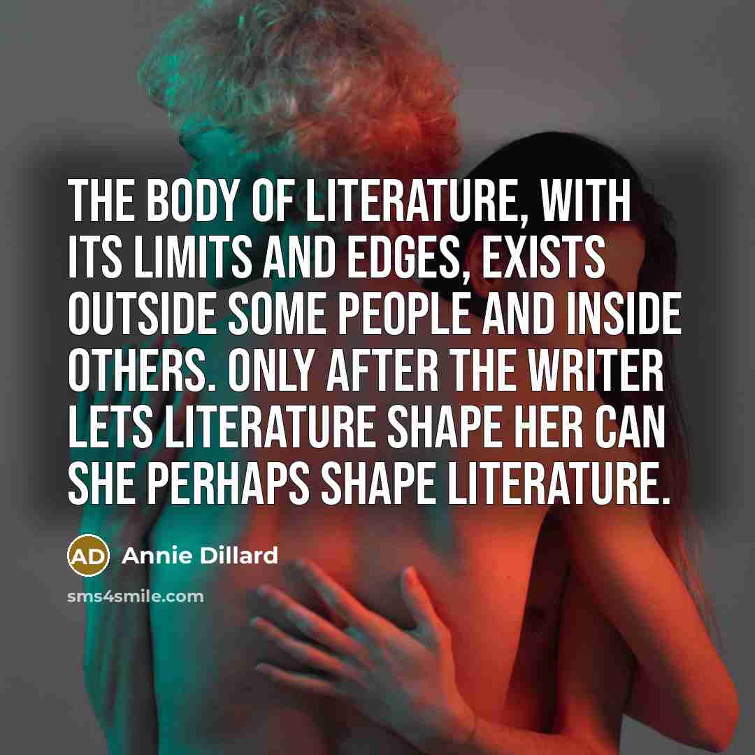 “The body of literature, with its limits and edges, exists outside some people and inside others. Only after the writer lets literature shape her can she perhaps shape literature.” quote by Annie Dillard
