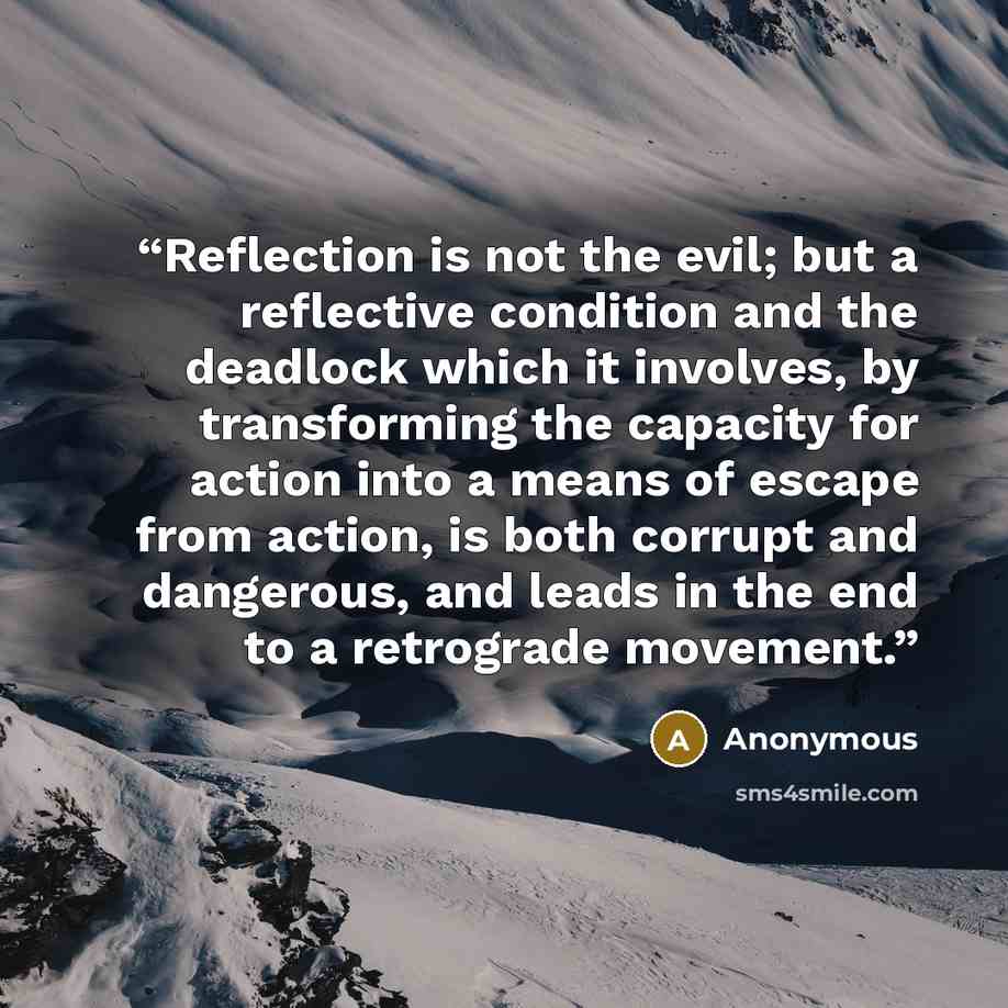 “Reflection is not the evil; but a reflective condition and the deadlock which it involves, by transforming the capacity for action into a means of escape from action, is both corrupt and dangerous, and leads in the end to a retrograde movement.” quote by Anonymous