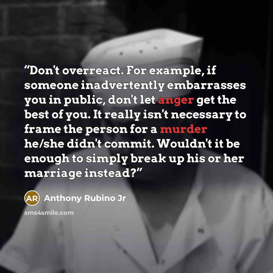 “Don't overreact. For example, if someone inadvertently embarrasses you in public, don't let anger get the best of you. It really isn't necessary to frame the person for a murder he/she didn't commit. Wouldn't it be enough to simply break up his or her marriage instead?” quote by Anthony Rubino Jr
