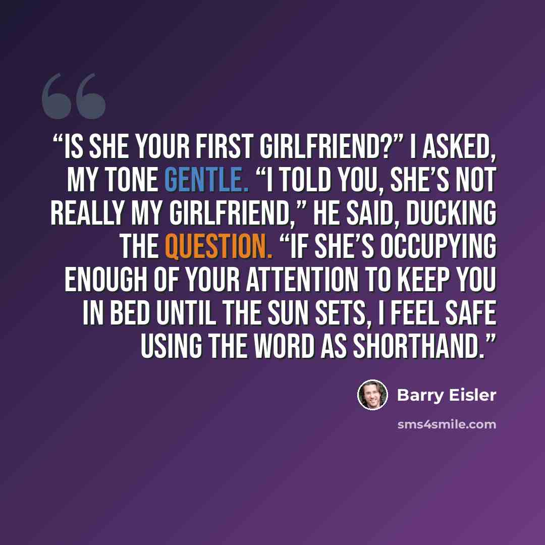 “Is she your first girlfriend?” I asked, my tone gentle. “I told you, she’s not really my girlfriend,” he said, ducking the question. “If she’s occupying enough of your attention to keep you in bed until the sun sets, I feel safe using the word as shorthand.” quote by Barry Eisler