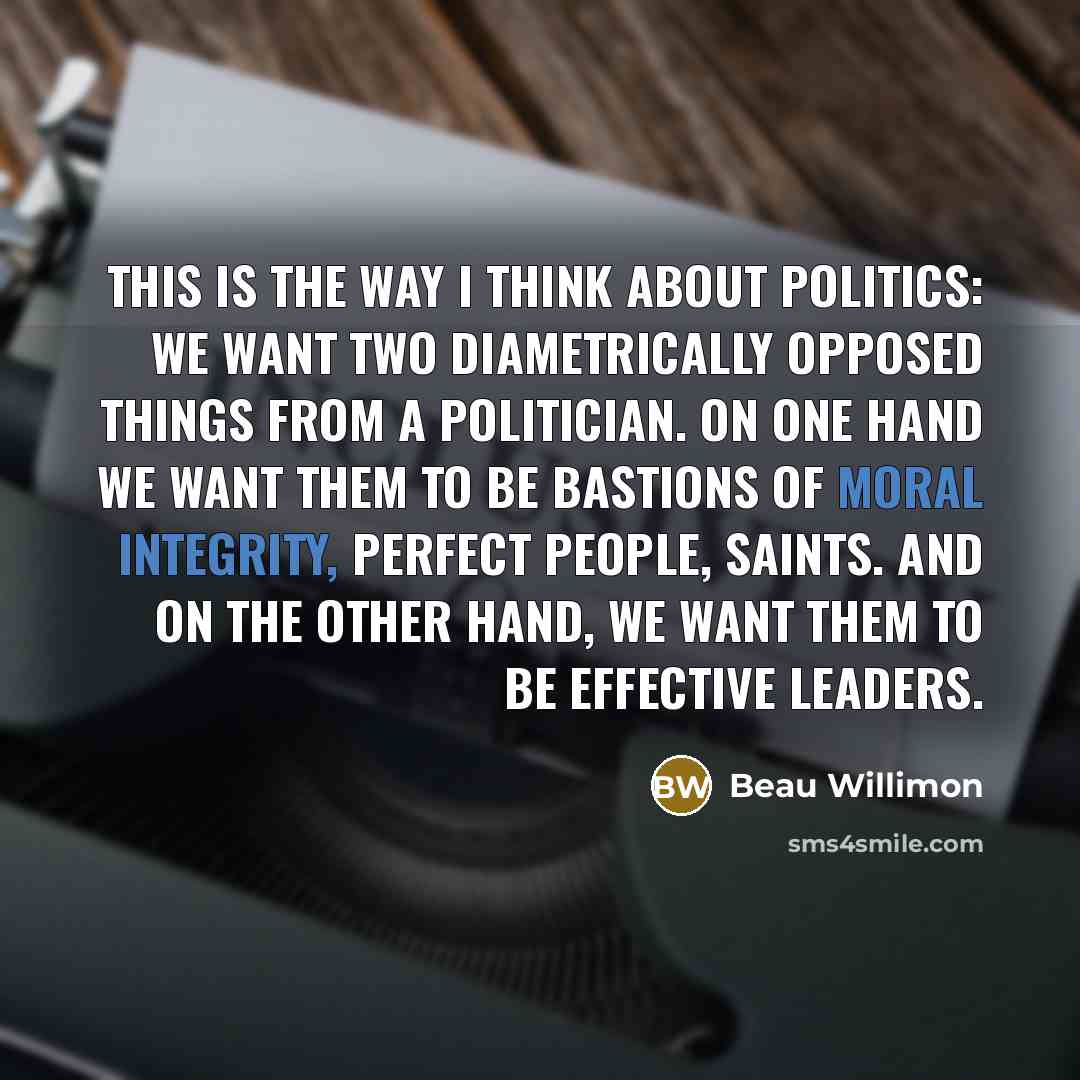 “This is the way I think about politics: We want two diametrically opposed things from a politician. On one hand we want them to be bastions of moral integrity, perfect people, saints. And on the other hand, we want them to be effective leaders.” quote by Beau Willimon