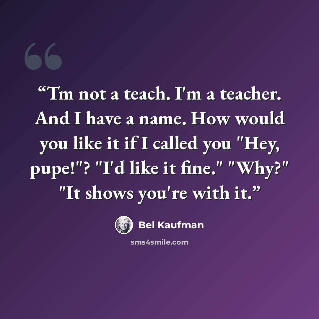 “Tm not a teach. I'm a teacher. And I have a name. How would you like it if I called you "Hey, pupe!"? "I'd like it fine." "Why?" "It shows you're with it.” quote by Bel Kaufman