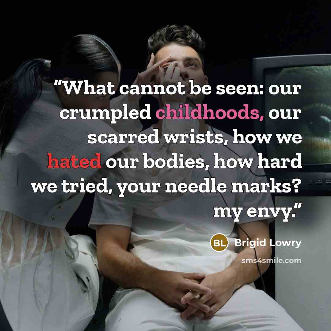 “What cannot be seen: our crumpled childhoods, our scarred wrists, how we hated our bodies, how hard we tried, your needle marks? my envy.” quote by Brigid Lowry
