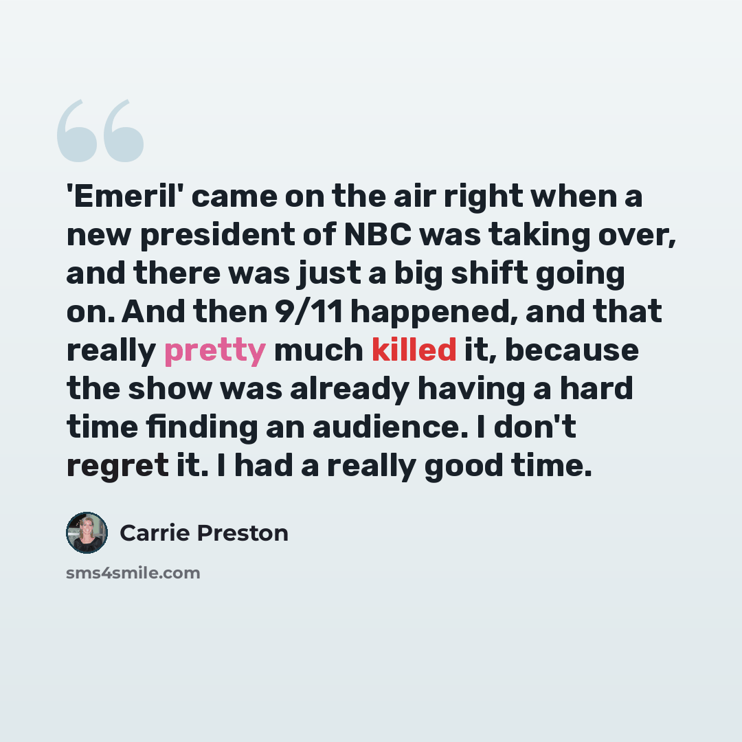 “'Emeril' came on the air right when a new president of NBC was taking over, and there was just a big shift going on. And then 9/11 happened, and that really pretty much killed it, because the show was already having a hard time finding an audience. I don't regret it. I had a really good time.” quote by Carrie Preston