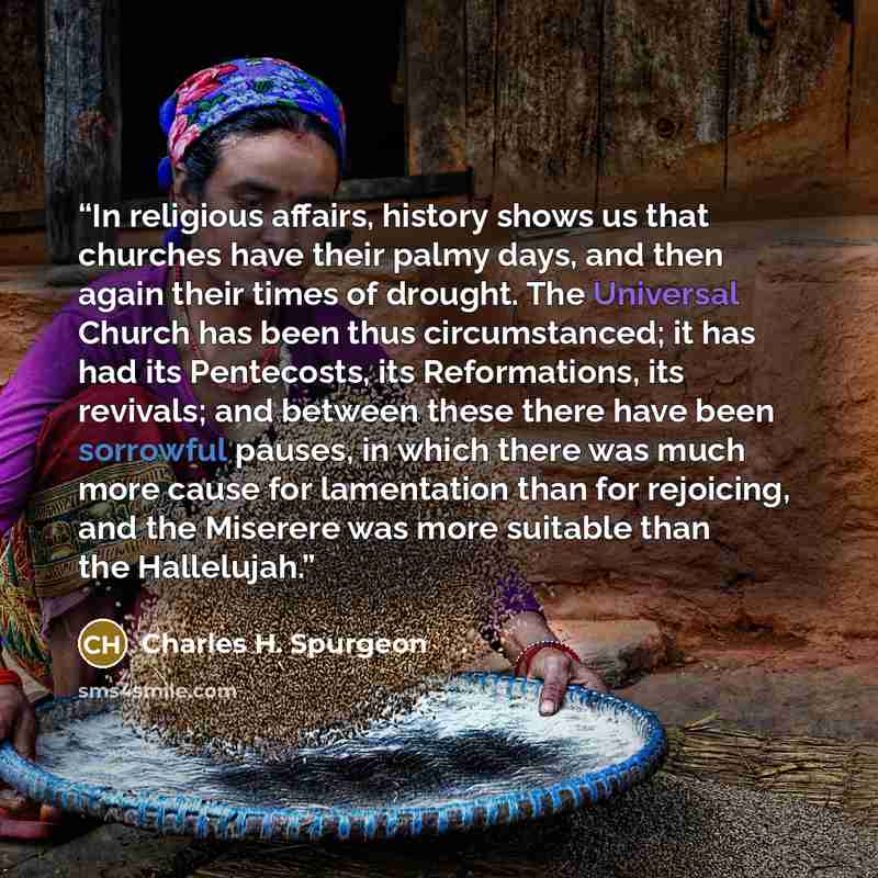 “In religious affairs, history shows us that churches have their palmy days, and then again their times of drought. The Universal Church has been thus circumstanced; it has had its Pentecosts, its Reformations, its revivals; and between these there have been sorrowful pauses, in which there was…” quote by Charles H. Spurgeon