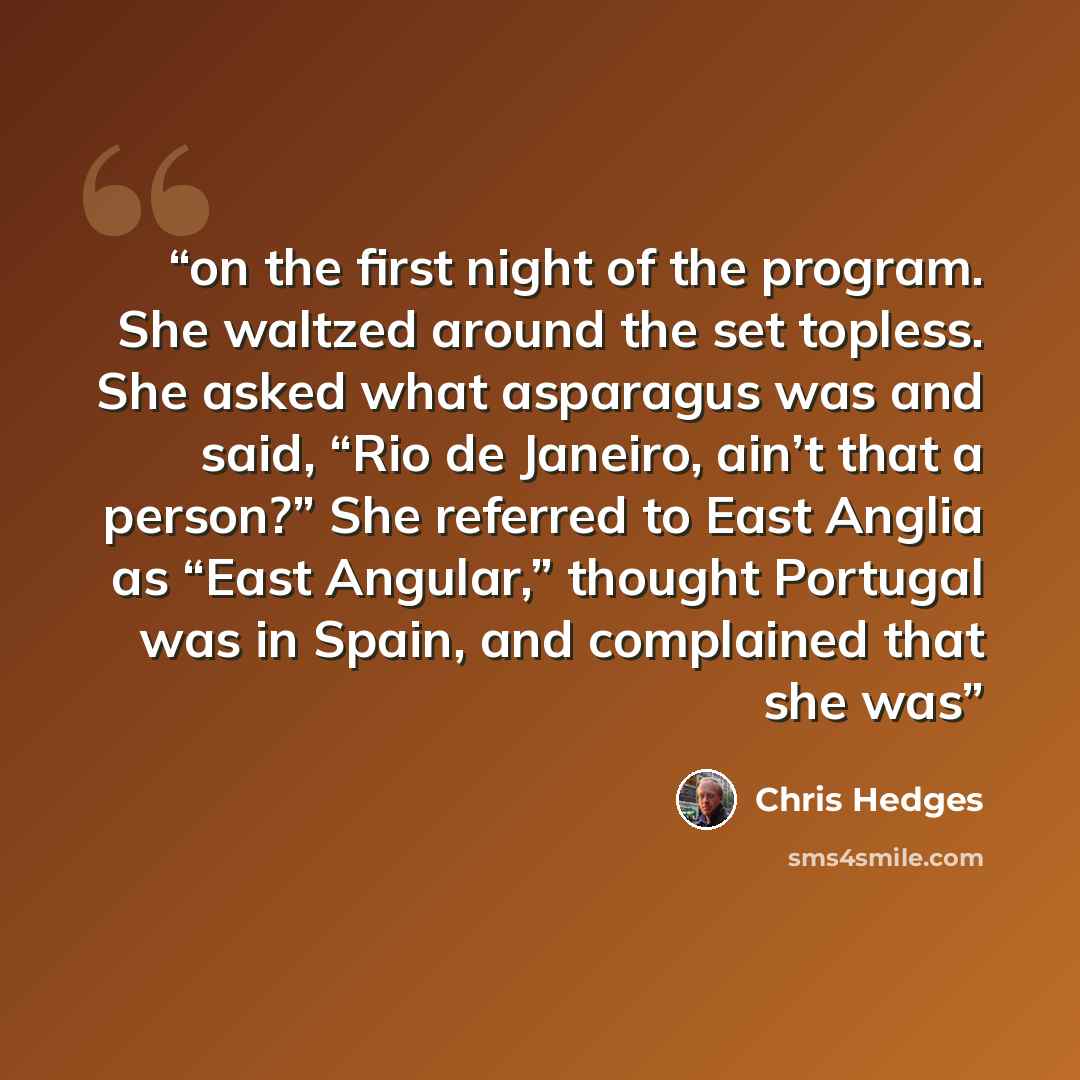 “on the first night of the program. She waltzed around the set topless. She asked what asparagus was and said, “Rio de Janeiro, ain’t that a person?” She referred to East Anglia as “East Angular,” thought Portugal was in Spain, and complained that she was” quote by Chris Hedges