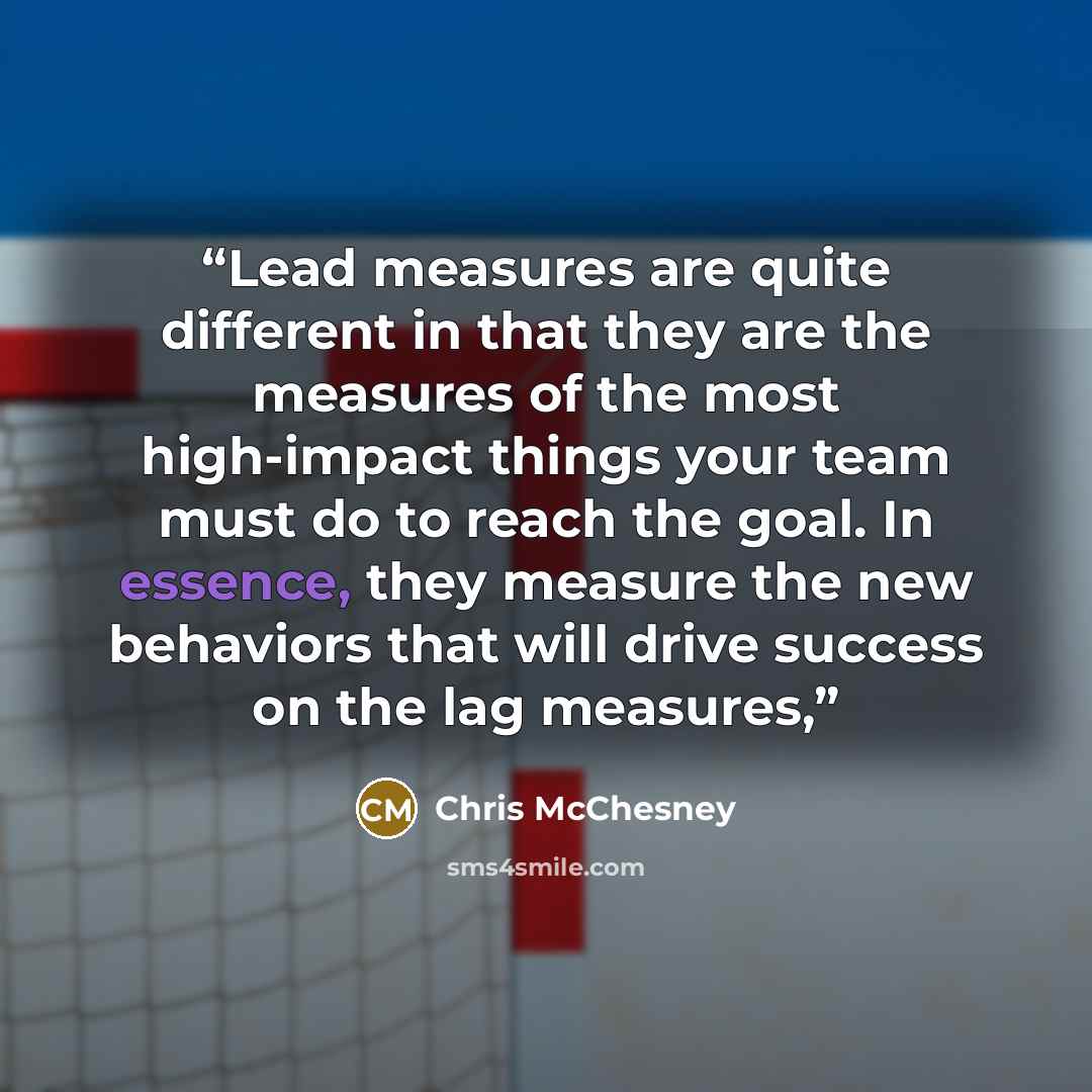 “Lead measures are quite different in that they are the measures of the most high-impact things your team must do to reach the goal. In essence, they measure the new behaviors that will drive success on the lag measures,” quote by Chris McChesney